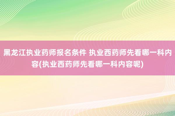 黑龙江执业药师报名条件 执业西药师先看哪一科内容(执业西药师