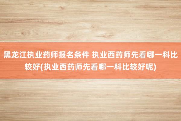 黑龙江执业药师报名条件 执业西药师先看哪一科比较好(执业西药