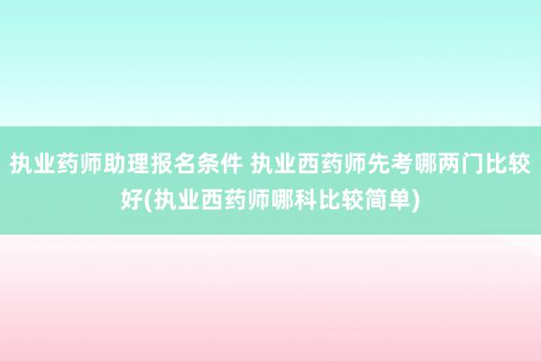 执业药师助理报名条件 执业西药师先考哪两门比较好(执业西药师