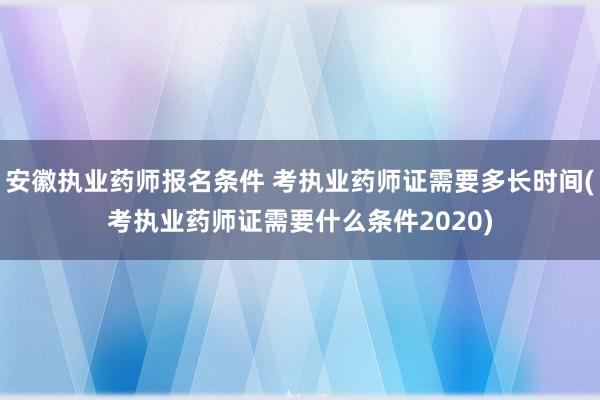 安徽执业药师报名条件 考执业药师证需要多长时间(考执业药师证
