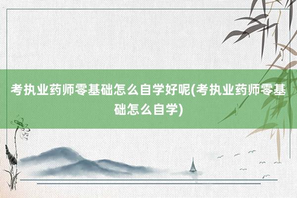 考执业药师零基础怎么自学好呢(考执业药师零基础怎么自学)