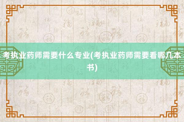 考执业药师需要什么专业(考执业药师需要看哪几本书)