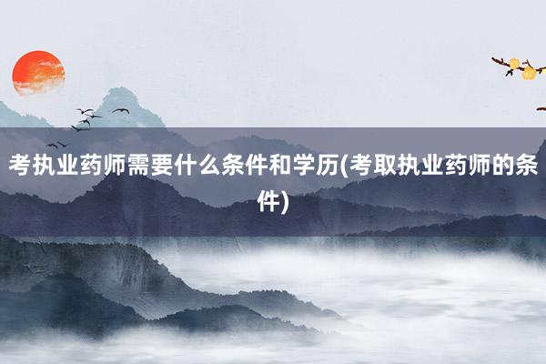 考执业药师需要什么条件和学历(考取执业药师的条件)