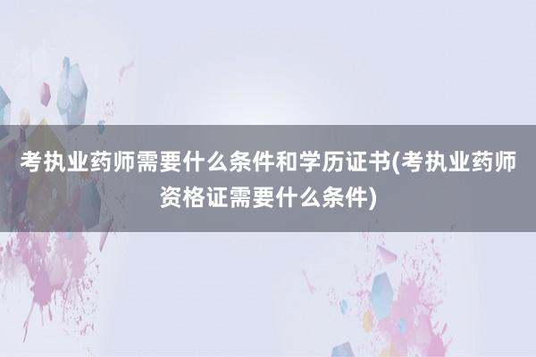 考执业药师需要什么条件和学历证书(考执业药师资格证需要什么条