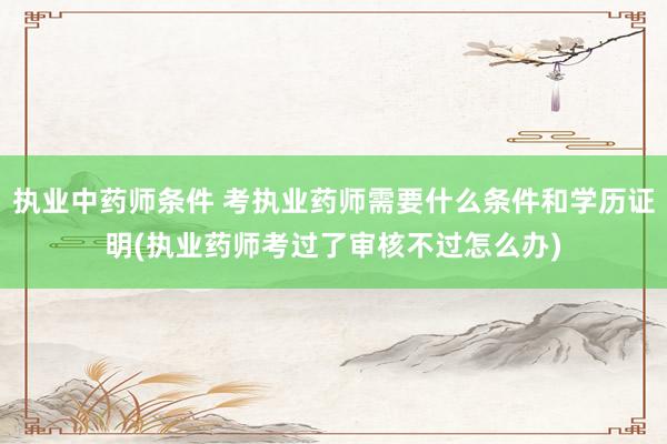 执业中药师条件 考执业药师需要什么条件和学历证明(执业药师考