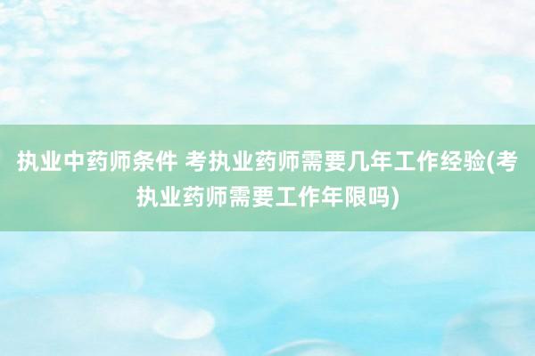 执业中药师条件 考执业药师需要几年工作经验(考执业药师需要工
