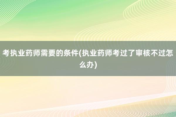 考执业药师需要的条件(执业药师考过了审核不过怎么办)