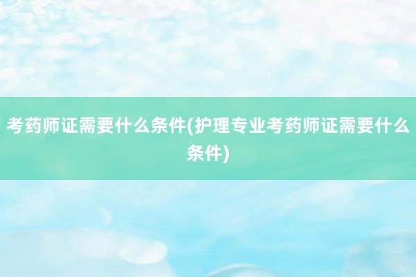 考药师证需要什么条件(护理专业考药师证需要什么条件)