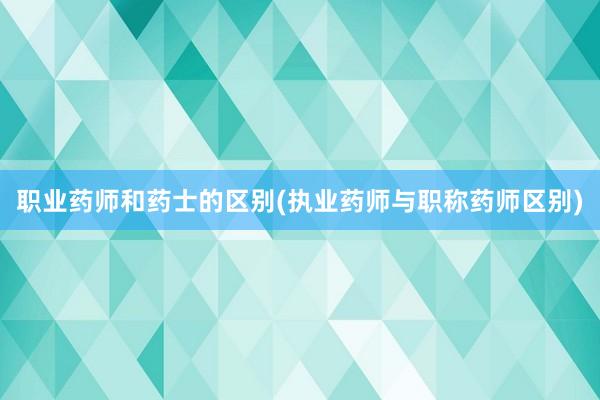 职业药师和药士的区别(执业药师与职称药师区别)