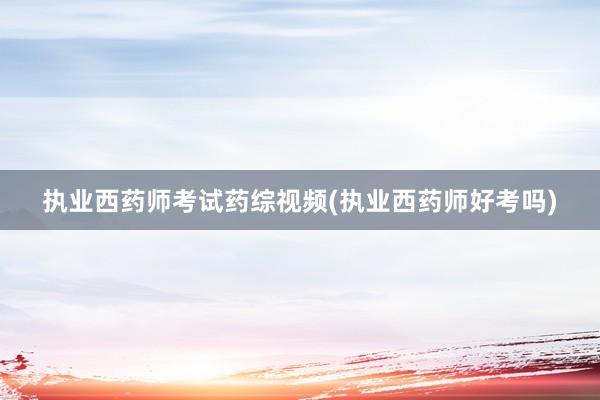 执业西药师考试药综视频(执业西药师好考吗)