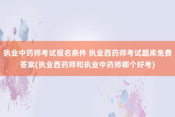 执业中药师考试报名条件 执业西药师考试题库免费答案(执业西药