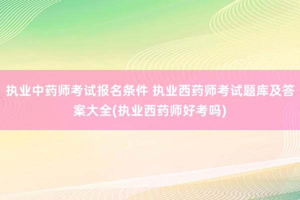 执业中药师考试报名条件 执业西药师考试题库及答案大全(执业西