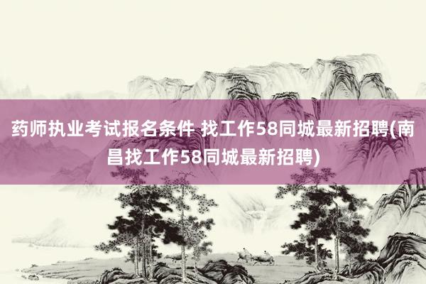 药师执业考试报名条件 找工作58同城最新招聘(南昌找工作58