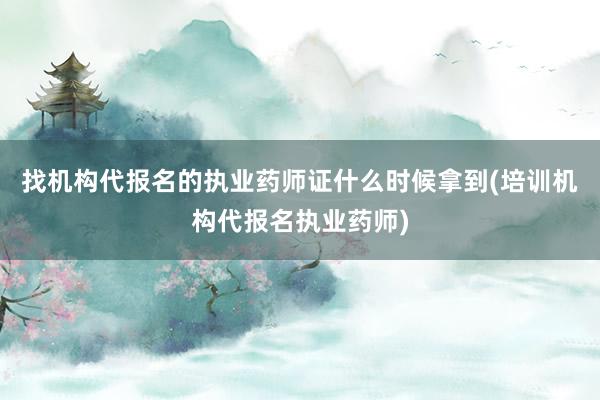 找机构代报名的执业药师证什么时候拿到(培训机构代报名执业药师