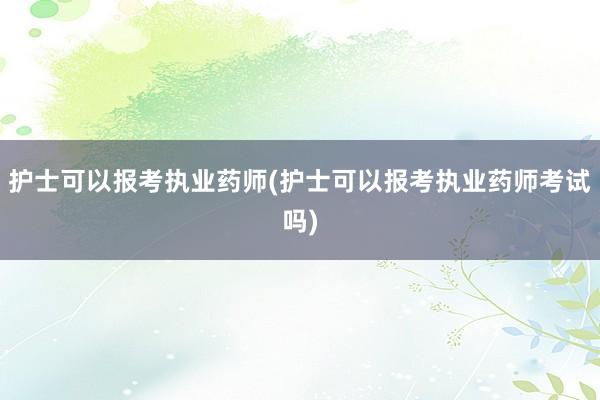 护士可以报考执业药师(护士可以报考执业药师考试吗)