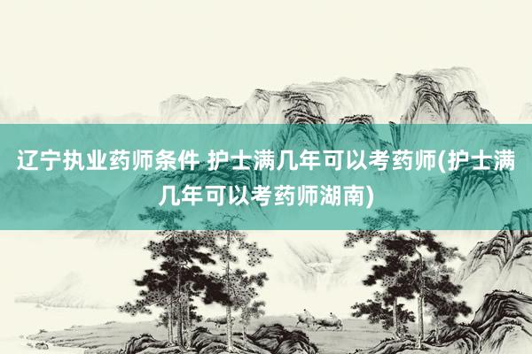 辽宁执业药师条件 护士满几年可以考药师(护士满几年可以考药师