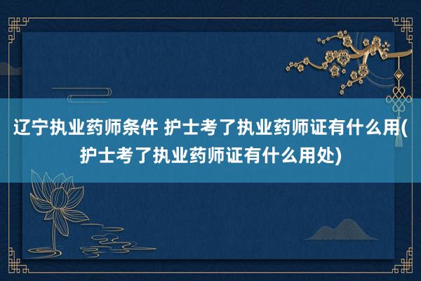 辽宁执业药师条件 护士考了执业药师证有什么用(护士考了执业药