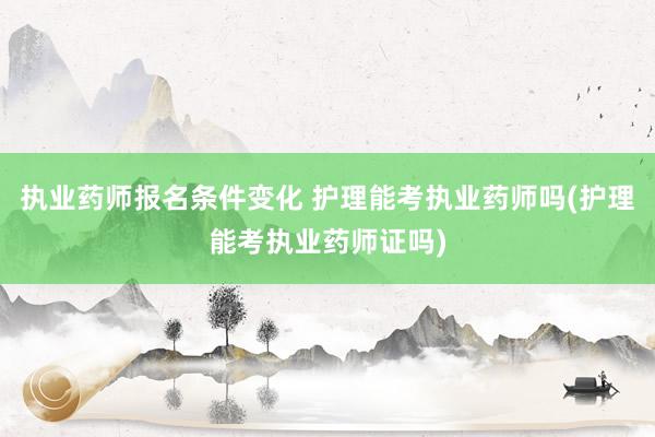 执业药师报名条件变化 护理能考执业药师吗(护理能考执业药师证