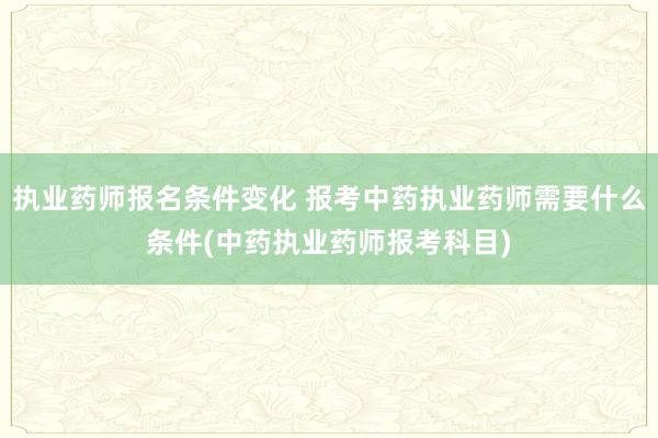 执业药师报名条件变化 报考中药执业药师需要什么条件(中药执业