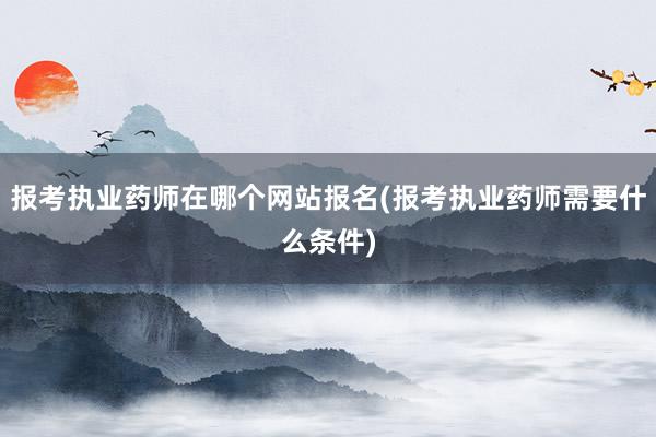 报考执业药师在哪个网站报名(报考执业药师需要什么条件)