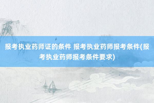 报考执业药师证的条件 报考执业药师报考条件(报考执业药师报考