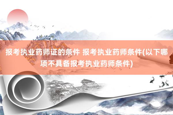 报考执业药师证的条件 报考执业药师条件(以下哪项不具备报考执