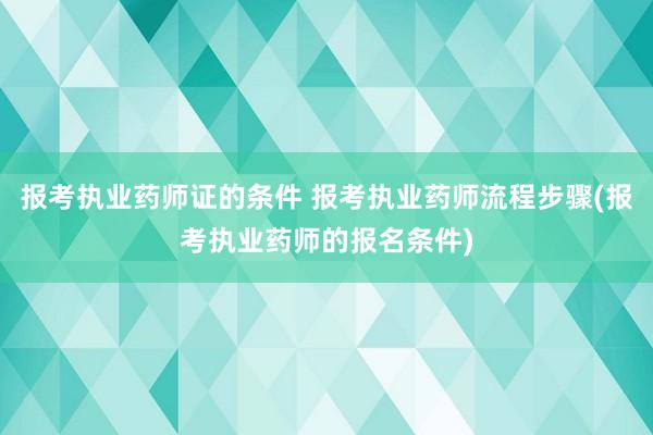 报考执业药师证的条件 报考执业药师流程步骤(报考执业药师的报
