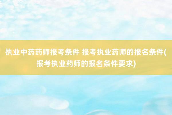 执业中药药师报考条件 报考执业药师的报名条件(报考执业药师的