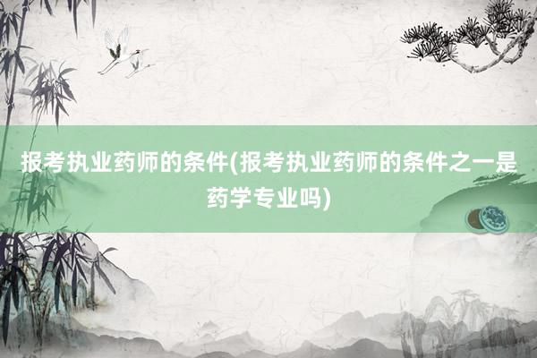 报考执业药师的条件(报考执业药师的条件之一是药学专业吗)