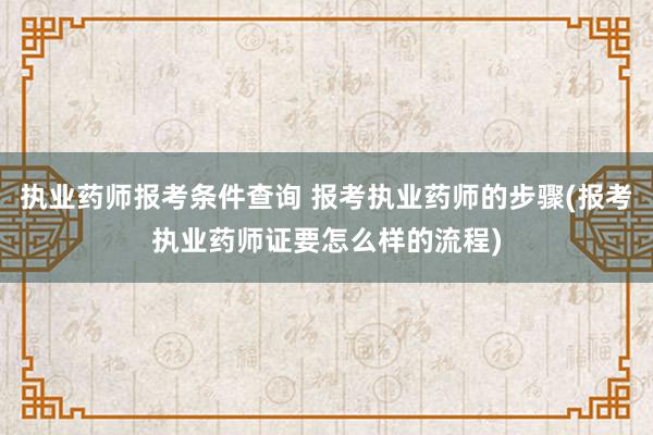 执业药师报考条件查询 报考执业药师的步骤(报考执业药师证要怎