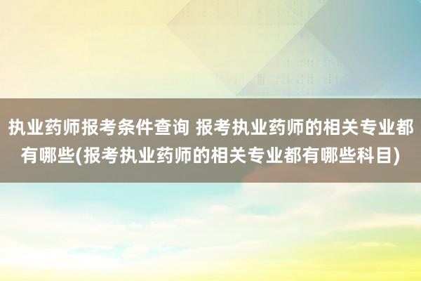 执业药师报考条件查询 报考执业药师的相关专业都有哪些(报考执
