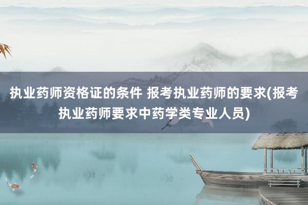 执业药师资格证的条件 报考执业药师的要求(报考执业药师要求中