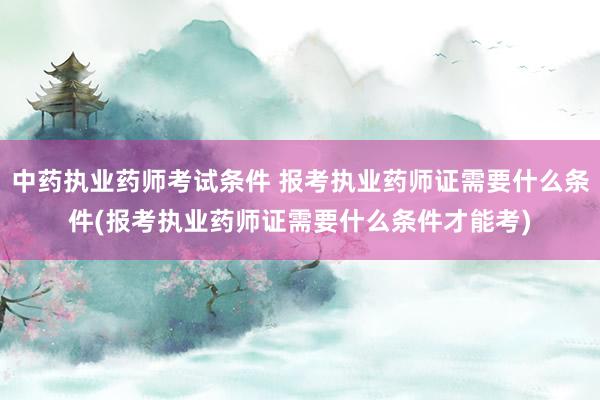中药执业药师考试条件 报考执业药师证需要什么条件(报考执业药