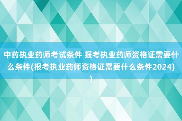 中药执业药师考试条件 报考执业药师资格证需要什么条件(报考执