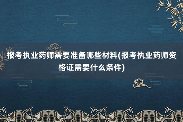 报考执业药师需要准备哪些材料(报考执业药师资格证需要什么条件