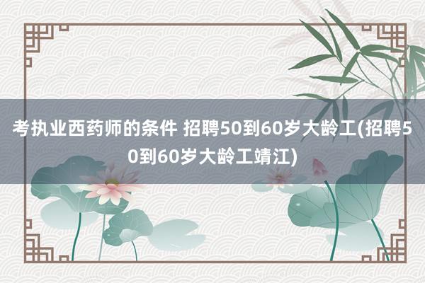 考执业西药师的条件 招聘50到60岁大龄工(招聘50到60岁