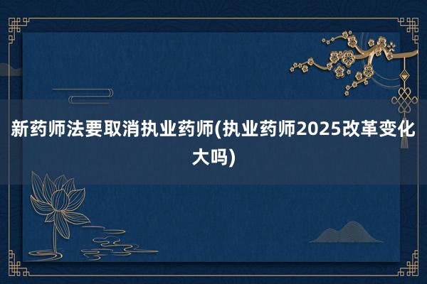 新药师法要取消执业药师(执业药师2025改革变化大吗)