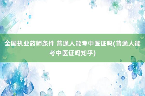 全国执业药师条件 普通人能考中医证吗(普通人能考中医证吗知乎