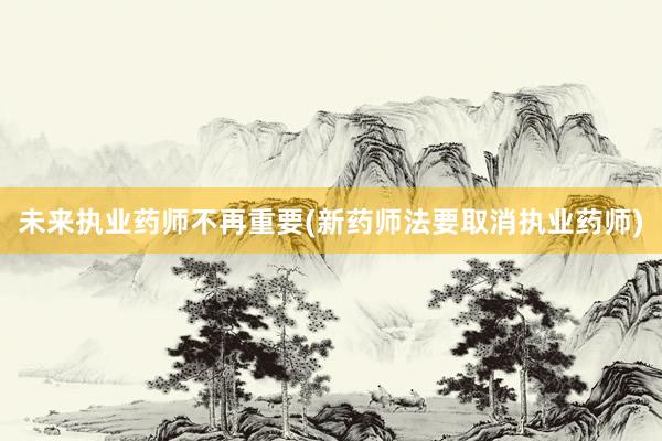 未来执业药师不再重要(新药师法要取消执业药师)