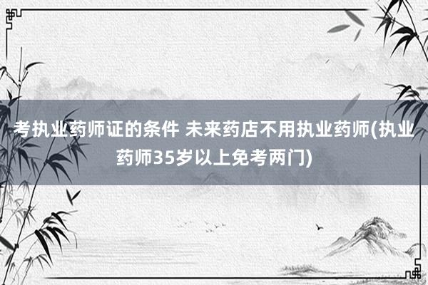 考执业药师证的条件 未来药店不用执业药师(执业药师35岁以上