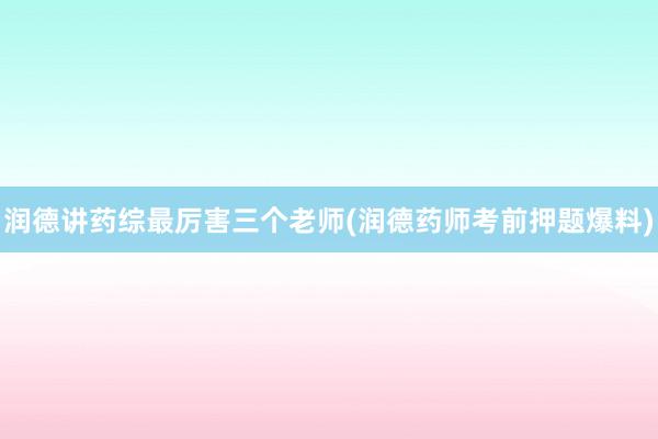 润德讲药综最厉害三个老师(润德药师考前押题爆料)