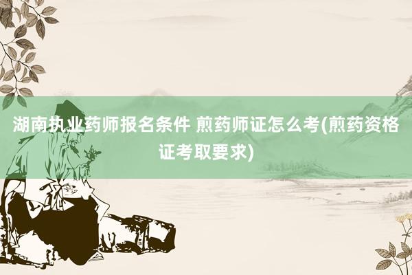 湖南执业药师报名条件 煎药师证怎么考(煎药资格证考取要求)