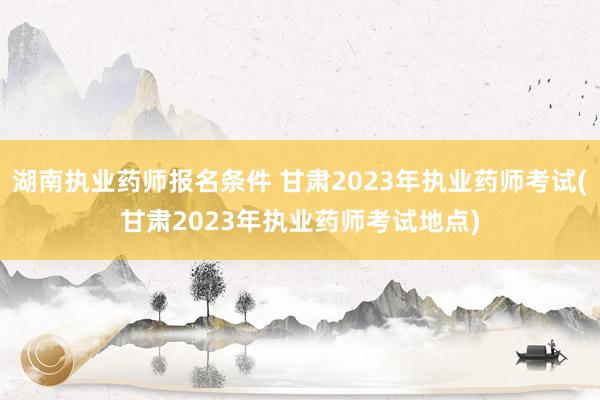 湖南执业药师报名条件 甘肃2023年执业药师考试(甘肃202