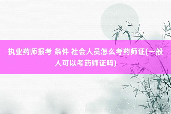 执业药师报考 条件 社会人员怎么考药师证(一般人可以考药师证