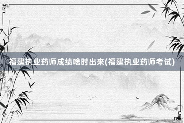 福建执业药师成绩啥时出来(福建执业药师考试)