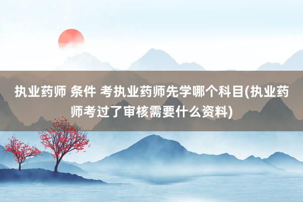 执业药师 条件 考执业药师先学哪个科目(执业药师考过了审核需