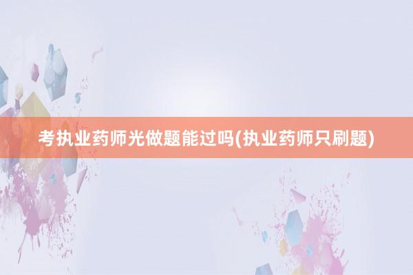 考执业药师光做题能过吗(执业药师只刷题)