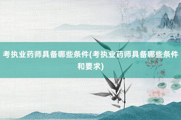 考执业药师具备哪些条件(考执业药师具备哪些条件和要求)