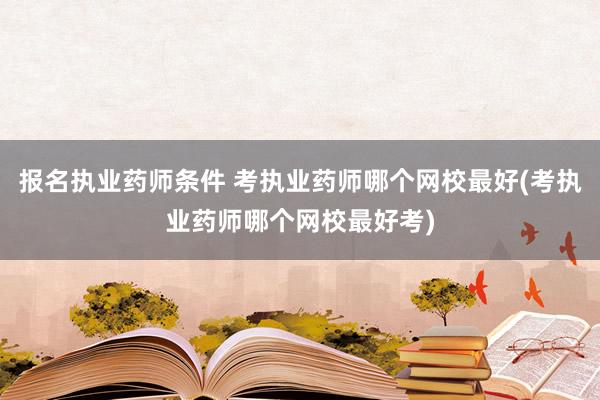 报名执业药师条件 考执业药师哪个网校最好(考执业药师哪个网校