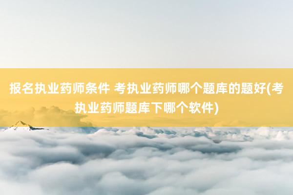 报名执业药师条件 考执业药师哪个题库的题好(考执业药师题库下